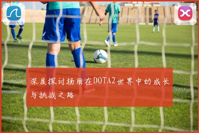 深度探讨杨丽在DOTA2世界中的成长与挑战之路