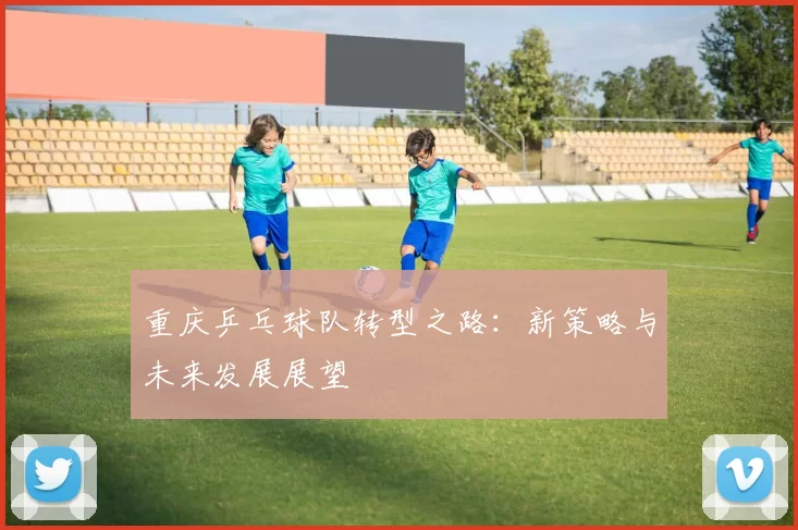 重庆乒乓球队转型之路：新策略与未来发展展望