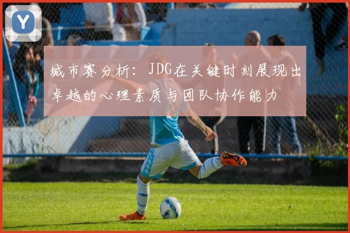 城市赛分析：JDG在关键时刻展现出卓越的心理素质与团队协作能力