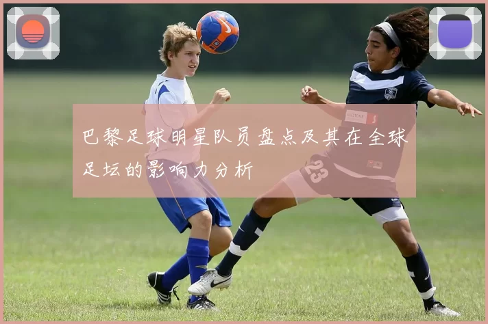 巴黎足球明星队员盘点及其在全球足坛的影响力分析
