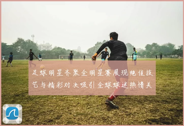 足球明星齐聚全明星赛展现绝佳技艺与精彩对决吸引全球球迷热情关注