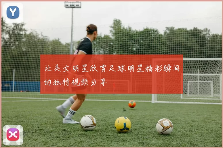 让美女明星欣赏足球明星精彩瞬间的独特视频分享
