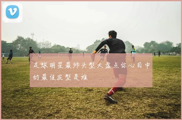 足球明星最帅头型大盘点你心目中的最佳发型是谁