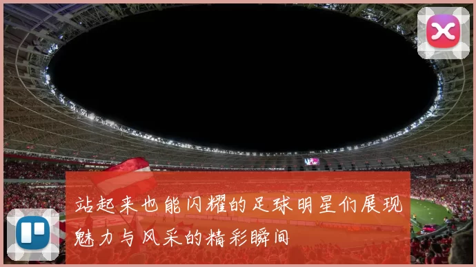 站起来也能闪耀的足球明星们展现魅力与风采的精彩瞬间