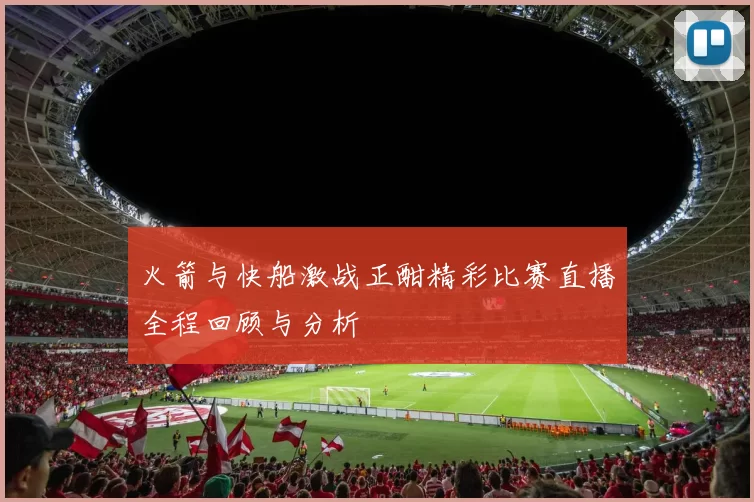 火箭与快船激战正酣精彩比赛直播全程回顾与分析