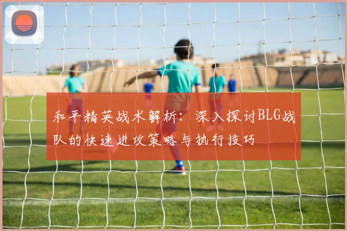 和平精英战术解析：深入探讨BLG战队的快速进攻策略与执行技巧