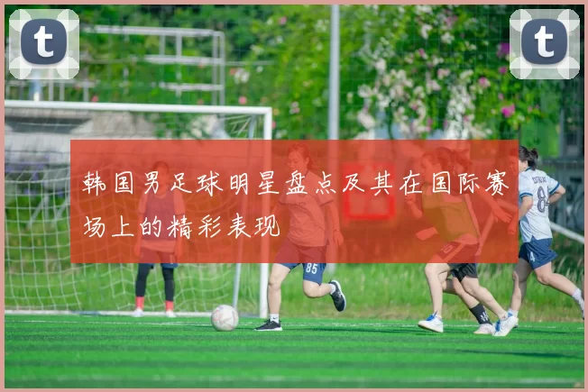 韩国男足球明星盘点及其在国际赛场上的精彩表现